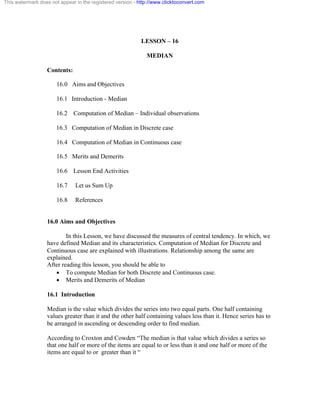 This watermark does not appear in the registered version - http://www.clicktoconvert.com 
LESSON – 16 
MEDIAN 
Contents: 
16.0 Aims and Objectives 
16.1 Introduction - Median 
16.2 Computation of Median – Individual observations 
16.3 Computation of Median in Discrete case 
16.4 Computation of Median in Continuous case 
16.5 Merits and Demerits 
16.6 Lesson End Activities 
16.7 Let us Sum Up 
16.8 References 
16.0 Aims and Objectives 
In this Lesson, we have discussed the measures of central tendency. In which, we 
have defined Median and its characteristics. Computation of Median for Discrete and 
Continuous case are explained with illustrations. Relationship among the same are 
explained. 
After reading this lesson, you should be able to 
· To compute Median for both Discrete and Continuous case. 
· Merits and Demerits of Median 
16.1 Introduction 
Median is the value which divides the series into two equal parts. One half containing 
values greater than it and the other half containing values less than it. Hence series has to 
be arranged in ascending or descending order to find median. 
According to Croxton and Cowden “The median is that value which divides a series so 
that one half or more of the items are equal to or less than it and one half or more of the 
items are equal to or greater than it “ 
 