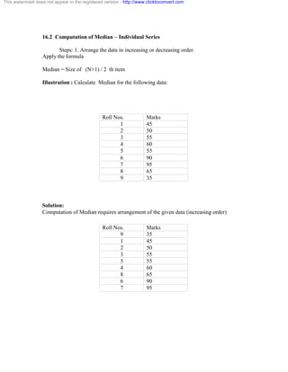 This watermark does not appear in the registered version - http://www.clicktoconvert.com 
16.2 Computation of Median – Individual Series 
Steps: 1. Arrange the data in increasing or decreasing order. 
Apply the formula 
Median = Size of (N+1) / 2 th item 
Illustration : Calculate Median for the following data: 
Roll Nos. Marks 
1 45 
2 50 
3 55 
4 60 
5 55 
6 90 
7 95 
8 65 
9 35 
Solution: 
Computation of Median requires arrangement of the given data (increasing order) 
Roll Nos. Marks 
9 35 
1 45 
2 50 
3 55 
5 55 
4 60 
8 65 
6 90 
7 95 
 