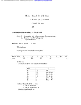 This watermark does not appear in the registered version - http://www.clicktoconvert.com 
Median = Size of (N+1) / 2 th item 
= Size of (9+ 1) /2 th item 
= Size of 5 th item 
= 55 
16.3 Computation of Median – Discrete case 
Steps: 1. Arrange the data in increasing or decreasing order. 
2. Find the cumulative frequency 
3. Apply the formula 
Median = Size of (N+1) / 2 th item 
Illustrations: 
Identify median from the following data: 
Size of shirts | 32 | 34 | 36 | 38 | 40 | 42 
Nos. 10 20 25 10 7 3 
Solution: 
Construction of the new table to find median : 
Size f c.f 
32 10 10 
34 20 10+20=30 
36 25 30+25=55 
38 10 55+10=65 
40 7 65+7 =72 
42 3 72+3 =75 
Median = Size of (75+1) / 2 item 
= Size of 38 th item 
= Size of 38 th item = 36 
Median size of shoe is 36 
 