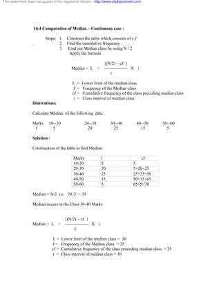 This watermark does not appear in the registered version - http://www.clicktoconvert.com 
16.4 Computation of Median – Continuous case : 
Steps: 1. Construct the table which consists of c.f 
. 2. Find the cumulative frequency 
3 Find out Median class by using N / 2 
Apply the formula 
{(N/2) - cf } 
Median = L + ---------------- X i 
f 
L = Lower limit of the median class 
f = Frequency of the Median class 
cf = Cumulative frequency of the class preceding median class 
i = Class interval of median class 
Illustrations: 
Calculate Median of the following data: 
Marks 10--20 20--30 30--40 40--50 50--60 
f 5 20 25 15 5 
Solution : 
Construction of the table to find Median: 
Marks f cf 
10-20 5 5 
20-30 20 5+20=25 
30-40 25 25+25=50 
40-50 15 50+15=65 
50-60 5 65+5=70 
Median = N/2 i.e. 70 /2 = 35 
Median occurs in the Class 30-40 Marks 
{(N/2) - cf } 
Median = L + ---------------- X i 
f 
L = Lower limit of the median class = 30 
f = Frequency of the Median class = 25 
cf = Cumulative frequency of the class preceding median class = 25 
i = Class interval of median class = 10 
 