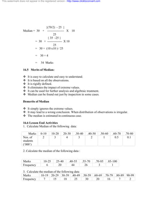 This watermark does not appear in the registered version - http://www.clicktoconvert.com 
{(70/2) - 25 } 
Median = 30 + ---------------- X 10 
25 
{ 35 -25 } 
= 30 + -------------- X 10 
25 
= 30 + (10 x10 ) / 25 
= 30 + 4 
= 34 Marks 
16.5 Merits of Median: 
v It is easy to calculate and easy to understand. 
v It is based on all the observations. 
v It is rigidly defined. 
v It eliminates the impact of extreme values. 
v It can be used for further analysis and algebraic treatment. 
v Median can be found out just by inspection in some cases. 
Demerits of Median 
v It simply ignores the extreme values. 
v It may lead to a wrong conclusion. When distribution of observations is irregular. 
v The median is estimated in continuous case. 
16.6 Lesson End Activities 
1. Calculate Median of the following data: 
Marks 0-10 10-20 20-30 .30-40 .40-50 .50-60 .60-70 .70-80 
Nos. of 
students 
(‘000’) 
2 3 4 3 2 1 0.5 0.1 
2. Calculate the median of the following data : 
Marks 10-25 25-40 .40-55 .55-70 .70-85 .85-100 
Frequency 6 20 44 26 3 1 
3. Calculate the median of the following data 
Marks 10-19 20-29 30-39 .40-49 .50-59 .60-69 .70-79 .80-89 90-99 
Frequency 7 15 18 25 30 20 16 7 2 
 