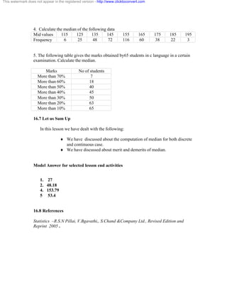 This watermark does not appear in the registered version - http://www.clicktoconvert.com 
4. Calculate the median of the following data 
Mid values 115 125 135 145 155 165 175 185 195 
Frequency 6 25 48 72 116 60 38 22 3 
5. The following table gives the marks obtained by65 students in c language in a certain 
examination. Calculate the median. 
Marks No of students 
More than 70% 7 
More than 60% 18 
More than 50% 40 
More than 40% 45 
More than 30% 50 
More than 20% 63 
More than 10% 65 
16.7 Let us Sum Up 
In this lesson we have dealt with the following: 
¨ We have discussed about the computation of median for both discrete 
and continuous case. 
¨ We have discussed about merit and demerits of median. 
Model Answer for selected lesson end activities 
1. 27 
2. 48.18 
4. 153.79 
5 53.4 
16.8 References 
Statistics –R.S.N Pillai, V.Bgavathi,, S.Chand &Company Ltd., Revised Edition and 
Reprint 2005 . 
 