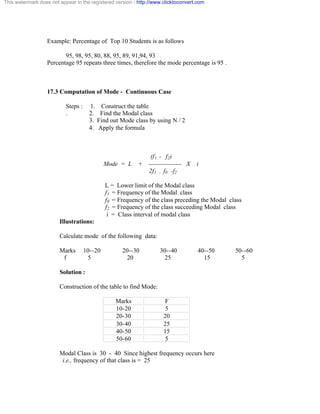 This watermark does not appear in the registered version - http://www.clicktoconvert.com 
Example: Percentage of Top 10 Students is as follows 
95, 98, 95, 80, 88, 95, 89, 91,94, 93 
Percentage 95 repeats three times, therefore the mode percentage is 95 . 
17.3 Computation of Mode - Continuous Case 
Steps : 1. Construct the table 
. 2. Find the Modal class 
3. Find out Mode class by using N / 2 
4. Apply the formula 
(f1 - f2) 
Mode = L + ---------------- X i 
2f1 - f0 -f2 
L = Lower limit of the Modal class 
f1 = Frequency of the Modal class 
f0 = Frequency of the class preceding the Modal class 
f2 = Frequency of the class succeeding Modal class 
i = Class interval of modal class 
Illustrations: 
Calculate mode of the following data: 
Marks 10--20 20--30 30--40 40--50 50--60 
f 5 20 25 15 5 
Solution : 
Construction of the table to find Mode: 
Marks F 
10-20 5 
20-30 20 
30-40 25 
40-50 15 
50-60 5 
Modal Class is 30 - 40 Since highest frequency occurs here 
i.e., frequency of that class is = 25 
 