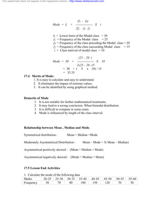 This watermark does not appear in the registered version - http://www.clicktoconvert.com 
(f1 - f0) 
Mode = L + ---------------- X i 
2f1 - f0 -f2 
L = Lower limit of the Modal class = 30 
f1 = Frequency of the Modal class = 25 
f0 = Frequency of the class preceding the Modal class = 20 
f2 = Frequency of the class succeeding Modal class = 15 
i = Class interval of modal class = 10 
{25 - 20 } 
Mode = 30 + ---------------- X 10 
2x25 – 20 -15 
= 30 + ( 5 x 10) / 15 
= 33.33 
17.4 Merits of Mode: 
1. It is easy to calculate and easy to understand. 
2. It eliminates the impact of extreme values. 
3. It can be identified by using graphical method. 
Demerits of Mode 
1. It is not suitable for further mathematical treatments. 
2. It may lead to a wrong conclusion. When bimodal distribution. 
3. It is difficult to compute in some cases. 
4. Mode is influenced by length of the class interval. 
Relationship between Mean , Median and Mode. 
Symmetrical distribution : Mean = Median =Mode 
Moderately Asymmetrical Distribution : Mean – Mode = 3( Mean – Median) 
Asymmetrical positively skewed : (Mean > Median > Mode) 
Asymmetrical negatively skewed : (Mode > Median > Mean) 
17.5 Lesson End Activities 
1. Calculate the mode of the following data 
Marks 20-25 25-30 30-35 35-40 .40-45 .45-50 .50-55 .55-60 
Frequency 50 70 80 180 150 120 70 50 
 