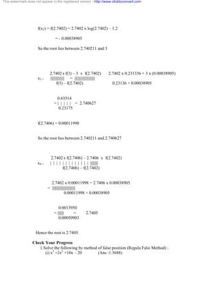 This watermark does not appear in the registered version - http://www.clicktoconvert.com 
f(x2) = f(2.7402) = 2.7402 x log(2.7402) – 1.2 
= - 0.00038905 
So the root lies between 2.740211 and 3 
2.7402 x f(3) – 3 x f(2.7402) 2.7402 x 0.231336 + 3 x (0.00038905) 
x3 = ||||||||||||||| = |||||||||||||||||||||| 
f(3) – f(2.7402) 0.23136 + 0.00038905 
0.63514 
= | | | | | = 2.740627 
0.23175 
f(2.7406) = 0.00011998 
So the root lies between 2.740211 and 2.740627 
2.7402 x f(2.7406) – 2.7406 x f(2.7402) 
x4 = | | | | | | | | | | | | | ||||||||| 
f(2.7406) – f(2.7402) 
2.7402 x 0.00011998 + 2.7406 x 0.00038905 
= |||||||||||||||||||||||||| 
0.00011998 + 0.00038905 
0.0013950 
= ||||||| = 2.7405 
0.00050903 
Hence the root is 2.7405. 
Check Your Progress 
1.Solve the following by method of false position (Regula Falsi Method) : 
(i) x3 +2x2 +10x – 20 (Ans :1.3688) 
 
