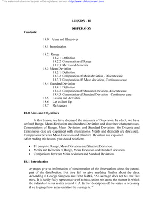 This watermark does not appear in the registered version - http://www.clicktoconvert.com 
LESSON - 18 
DISPERSION 
Contents: 
18.0 Aims and Objectives 
18.1 Introduction 
18.2 Range 
18.2.1 Definition 
18.2.2 Computation of Range 
18.2.3 Merits and demerits 
18.3 Mean Deviation 
18.3.1 Definition 
18.3.2 Computation of Mean deviation - Discrete case 
18.3.3 Computation of Mean deviation -Continuous case 
18.4 Standard Deviation 
18.4.1 Definition 
18.4.2 Computation of Standard Deviation -Discrete case 
18.4.3 Computation of Standard Deviation -Continuous case 
18.5 Lesson end Activities 
18.6 Let us Sum Up 
18.7 References 
18.0 Aims and Objectives 
In this Lesson, we have discussed the measures of Dispersion. In which, we have 
defined Range, Mean Deviation and Standard Deviation and also their characteristics. 
Computations of Range, Mean Deviation and Standard Deviation for Discrete and 
Continuous case are explained with illustrations. Merits and demerits are discussed. 
Comparisons between Mean Deviation and Standard Deviation are explained. 
After reading this lesson, you should be able to 
· To compute Range, Mean Deviation and Standard Deviation. 
· Merits and Demerits of Range, Mean Deviation and Standard deviation. 
· Comparisons between Mean deviation and Standard Deviation. 
18.1 Introduction 
Averages give us information of concentration of the observations about the central 
part of the distribution. But they fail to give anything further about the data. 
According to George Simpson and Fritz Kafka, “An average does not tell the full 
story. It is hardly fully representative of a mass, unless we know the manner in which 
the individual items scatter around it. A further description of the series is necessary 
if we to gauge how representative the average is. “ 
 