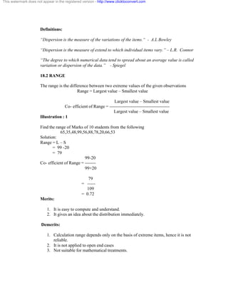 This watermark does not appear in the registered version - http://www.clicktoconvert.com 
Definitions: 
“Dispersion is the measure of the variations of the items.“ - A.L Bowley 
“Dispersion is the measure of extend to which individual items vary.” – L.R. Connor 
“The degree to which numerical data tend to spread about an average value is called 
variation or dispersion of the data.” - Spiegel 
18.2 RANGE 
The range is the difference between two extreme values of the given observations 
Range = Largest value – Smallest value 
Largest value – Smallest value 
Co- efficient of Range = ---------------------------------------- 
Largest value – Smallest value 
Illustration : 1 
Find the range of Marks of 10 students from the following 
65,35,48,99,56,88,78,20,66,53 
Solution: 
Range = L – S 
= 99 -20 
= 79 
99-20 
Co- efficient of Range = ------- 
99+20 
79 
= ----- 
109 
= 0.72 
Merits: 
1. It is easy to compute and understand. 
2. It gives an idea about the distribution immediately. 
Demerits: 
1. Calculation range depends only on the basis of extreme items, hence it is not 
reliable. 
2. It is not applied to open end cases 
3. Not suitable for mathematical treatments. 
 