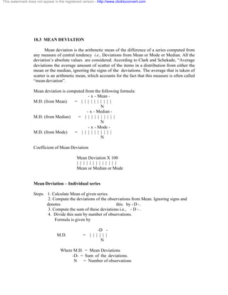 This watermark does not appear in the registered version - http://www.clicktoconvert.com 
18.3 MEAN DEVIATION 
Mean deviation is the arithmetic mean of the difference of a series computed from 
any measure of central tendency i.e., Deviations from Mean or Mode or Median. All the 
deviation’s absolute values are considered. According to Clark and Schekade, “Average 
deviations the average amount of scatter of the items in a distribution from either the 
mean or the median, ignoring the signs of the deviations. The average that is taken of 
scatter is an arithmetic mean, which accounts for the fact that this measure is often called 
“mean deviation”. 
Mean deviation is computed from the following formula: 
- x - Mean - 
M.D. (from Mean) = | | | | | | | | | | 
N 
- x - Median - 
M.D. (from Median) = | | | | | | | | | | 
N 
- x - Mode - 
M.D. (from Mode) = | | | | | | | | | | 
N 
Coefficient of Mean Deviation 
Mean Deviation X 100 
| | | | | | | | | | | | | 
Mean or Median or Mode 
Mean Deviation – Individual series 
Steps 1. Calculate Mean of given series. 
2. Compute the deviations of the observations from Mean. Ignoring signs and 
denotes this by - D - . 
3. Compute the sum of these deviations i.e., - D - . 
4. Divide this sum by number of observations. 
Formula is given by 
-D - 
M.D. = | | | | | | 
N 
Where M.D. = Mean Deviations 
-D- = Sum of the deviations. 
N = Number of observations 
 
