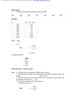 This watermark does not appear in the registered version - http://www.clicktoconvert.com 
Illustrations: 
Calculate mean deviation from the following data: 
100 200 300 470 500 600 700 
Solution : 
X -D-= X – 410 
100 310 
200 210 
300 110 
400 0 
500 110 
600 210 
700 310 
Total 1320 
Mean = 2870 
7 
= 410 
1320 
M.D. = | | | | | | 
7 
= 188.57 
Coefficient of M.D. 
= M.D. 
X 
= 188.57 
410 
= 0.46 
Mean Deviation – Discrete series 
Steps. 1. Calculate Mean or Median or Mode of given series . 
2. Compute the deviations of the observations from Mean. Ignoring signs and 
denotes this by - D - . 
3. Multiply the deviation of each size-D- by its frequency and Compute the 
sum of these deviations i.e., f - D - . 
4. Divide this total by sum of the frequency 
Formula is given by 
f-D - 
M.D. = | | | | | | 
N 
 