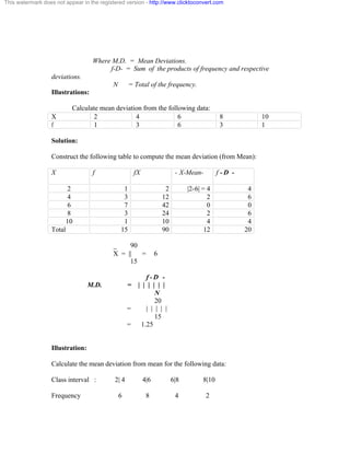 This watermark does not appear in the registered version - http://www.clicktoconvert.com 
Where M.D. = Mean Deviations. 
f-D- = Sum of the products of frequency and respective 
deviations. 
N = Total of the frequency. 
Illustrations: 
Calculate mean deviation from the following data: 
X 2 4 6 8 10 
f 1 3 6 3 1 
Solution: 
Construct the following table to compute the mean deviation (from Mean): 
X f fX - X-Mean- f - D - 
2 1 2 |2-6| = 4 4 
4 3 12 2 6 
6 7 42 0 0 
8 3 24 2 6 
10 1 10 4 4 
Total 15 90 12 20 
_ 90 
X = || = 6 
15 
f - D - 
M.D. = | | | | | | 
N 
20 
= | | | | | 
15 
= 1.25 
Illustration: 
Calculate the mean deviation from mean for the following data: 
Class interval : 2| 4 4|6 6|8 8|10 
Frequency 6 8 4 2 
 