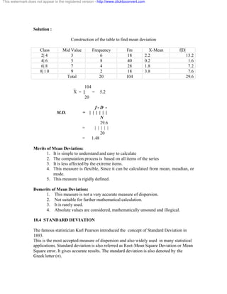 This watermark does not appear in the registered version - http://www.clicktoconvert.com 
Solution : 
Construction of the table to find mean deviation 
Class Mid Value Frequency Fm X-Mean f|D| 
2| 4 3 6 18 2.2 13.2 
4| 6 5 8 40 0.2 1.6 
6| 8 7 4 28 1.8 7.2 
8| 1 0 9 2 18 3.8 7.6 
Total 20 104 29.6 
_ 104 
X = || = 5.2 
20 
f - D - 
M.D. = | | | | | | 
N 
29.6 
= | | | | | 
20 
= 1.48 
Merits of Mean Deviation: 
1. It is simple to understand and easy to calculate 
2. The computation process is based on all items of the series 
3. It is less affected by the extreme items. 
4. This measure is flexible, Since it can be calculated from mean, meadian, or 
mode. 
5. This measure is rigidly defined. 
Demerits of Mean Deviation: 
1. This measure is not a very accurate measure of dispersion. 
2. Not suitable for further mathematical calculation. 
3. It is rarely used. 
4. Absolute values are considered, mathematically unsound and illogical. 
18.4 STANDARD DEVIATION 
The famous statistician Karl Pearson introduced the concept of Standard Deviation in 
1893. 
This is the most accepted measure of dispersion and also widely used in many statistical 
applications. Standard deviation is also referred as Root-Mean Square Deviation or Mean 
Square error. It gives accurate results. The standard deviation is also denoted by the 
Greek letter (ó). 
 