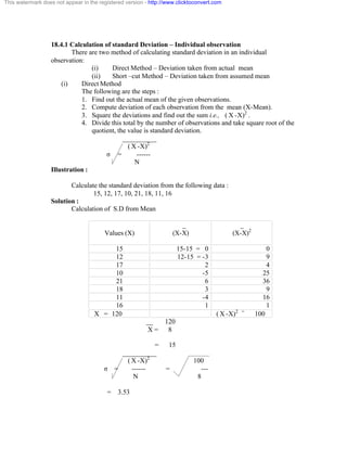 This watermark does not appear in the registered version - http://www.clicktoconvert.com 
18.4.1 Calculation of standard Deviation – Individual observation 
There are two method of calculating standard deviation in an individual 
observation: 
(i) Direct Method – Deviation taken from actual mean 
(ii) Short –cut Method – Deviation taken from assumed mean 
(i) Direct Method 
The following are the steps : 
1. Find out the actual mean of the given observations. 
2. Compute deviation of each observation from the mean (X-Mean). 
3. Square the deviations and find out the sum i.e., ( X -X)2 . 
4. Divide this total by the number of observations and take square root of the 
quotient, the value is standard deviation. 
__________ 
( X -X)2 
ó = ------ 
N 
Illustration : 
Calculate the standard deviation from the following data : 
15, 12, 17, 10, 21, 18, 11, 16 
Solution : 
Calculation of S.D from Mean 
Values (X) 
_ 
(X-X) 
_ 
(X-X)2 
15 15-15 = 0 0 
12 12-15 = -3 9 
17 2 4 
10 -5 25 
21 6 36 
18 3 9 
11 -4 16 
16 1 1 
X = 120 ( X -X)2 = 100 
__ 120 
X = 8 
= 15 
__________ 
( X -X)2 100 
ó = ------ = --- 
N 8 
= 3.53 
 