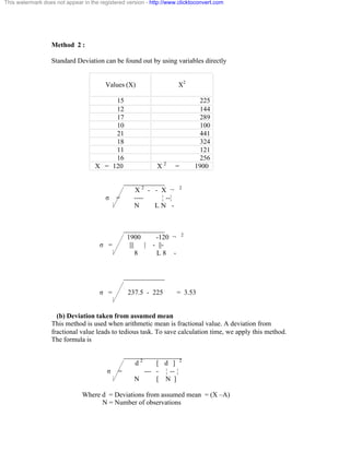This watermark does not appear in the registered version - http://www.clicktoconvert.com 
Method 2 : 
Standard Deviation can be found out by using variables directly 
Values (X) 
X2 
15 225 
12 144 
17 289 
10 100 
21 441 
18 324 
11 121 
16 256 
X = 120 X 2 = 1900 
____________ 
X 2 - - X ¬ 2 
ó = ---- ¦ --¦ 
N L N - 
____________ 
1900 -120 ¬ 2 
ó = ||| | - ||- 
8 L 8 - 
____________ 
ó = 237.5 - 225 = 3.53 
(b) Deviation taken from assumed mean 
This method is used when arithmetic mean is fractional value. A deviation from 
fractional value leads to tedious task. To save calculation time, we apply this method. 
The formula is 
_________________ 
d 2 [ d ] 2 
ó = --- - ¦ -- ¦ 
N [ N ] 
Where d = Deviations from assumed mean = (X –A) 
N = Number of observations 
 