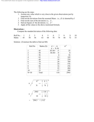 This watermark does not appear in the registered version - http://www.clicktoconvert.com 
The following are the steps: 
1. Assume any value which is very close to the given observations just by 
inspection (A). 
2. Find out the deviations from the assumed Mean . i.e., (X-A) denoted by d 
3. Find out the sum of the deviations i.e., d 
4. find out Square of the deviations; i.e., d 2 
5. Apply all the values to the above mentioned formula. 
Illustrations : 
Compute the standard deviation of the following data: 
Roll No. : 1 2 3 4 5 6 7 8 9 10 
Marks : 45 50 56 63 68 78 74 66 72 33 
Solution : (Construct the table to find out SD) 
Roll No Marks (X) d = -A 
d = X-50 
d 2 
1 45 45-50= -5 25 
2 50 50-50= 0 0 
3 56 6 36 
4 63 13 169 
5 68 18 324 
6 78 28 784 
7 74 24 576 
8 66 16 256 
9 72 22 484 
10 33 -17 289 
N=10 
Total 110 2943 
_________________ 
d 2 [ d ] 2 
ó = --- - ¦ -- ¦ 
N [ N ] 
_________________ 
2943 [ 110 ] 2 
ó = --- - ¦ -- ¦ 
10 [ 10 ] 
______________ 
= 294.3 - ( 11)2 
 