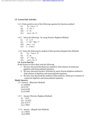 This watermark does not appear in the registered version - http://www.clicktoconvert.com 
1.5 Lesson End Activities 
1.4.1 Find a positive root of the following equation by bisection method : 
(i) 3x = cos x + 1 
(ii) x3 +3x -1 
(iii) ex -3x 
(iv) cos x -2x +3 
1.4.2 Solve the following by using Newton–Raphson Method : 
(i) x4 -x -9 
(ii) x3 +2x2 +50x +7 
(iii) cos x -x ex 
(iv) x – 2 sin x 
1.4.3. Solve the following by method of false position (Regula Falsi Method): 
(i) 2x – 3 sin x =5 
(ii) ex -3x 
(iii) e-x = Sin x 
(iv) cos x -2x +3 
1.6 Let us Sum Up 
In this lesson we have dealt with the following: 
1. We have discussed the Bisection method to find solution of numerical 
algebraic and transcendental equations. 
2. We have discussed iterative formulae by name Newton-Raphson method to 
find solution of algebraic and transcendental equations. 
3. We have also discussed the method of false position, which gives solution of 
numerical algebraic and transcendental equations. 
Model Answers 
1.5.1 Answer (Bisection Method) 
(i) 0.66664 
(ii) 0.322 
(iii) 0.6190 
(iv) 0.3604 
1.5.2 Answer (Newton–Raphson Method) 
(i) 1.813 
(ii) -0.1474 
(iii) 0.5177 
(iv) 1.8955 
1.5.3. Answer (Regula Falsi Method) 
(i) 2.8832 
(ii) 6.0890 
 