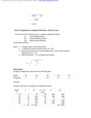 This watermark does not appear in the registered version - http://www.clicktoconvert.com 
______________ 
= 294.3 - 121 
_______ 
= 173.3 
= 13.165 
18.4.2 Computation of Standard Deviation : Discrete Case 
Following are the methods used to compute standard deviation: 
(i) Actual Mean method 
(ii) Assumed Mean method 
(iii) Step deviation Method 
Actual Mean method 
Steps: 1. Compute mean of the observations. _ 
2. Compute deviation from the mean (d= X-X). 
3. Square the deviations (d2) and multiply these values with respective 
frequencies (f) i.e., fd2 
4. Sum the products fd2 and apply the formula 
____________ 
f d 2 
ó = ---- 
f 
Illustrations: 
Compute standard deviation from the following data : 
Marks 10 20 30 40 50 
Frequency 2 8 10 8 2 
Solution : 
Construct the table to compute the standard deviation 
Marks 
X 
f fX d = X-X 
X-30 
d2 fd2 
10 2 20 -20 400 800 
20 8 160 -10 100 800 
30 10 300 0 0 0 
40 8 320 10 100 800 
50 2 100 20 400 800 
f = 30 f X=900 fd2=3200 
 