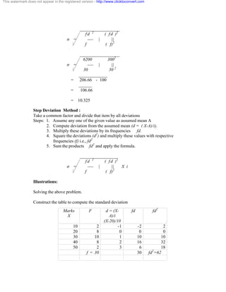 This watermark does not appear in the registered version - http://www.clicktoconvert.com 
__________________ 
f d 2 ( f d )2 
ó = ---- | || 
f ( f)2 
__________________ 
6200 3002 
ó = ---- | || 
30 30 2 
_____________ 
= 206.66 - 100 
______ 
= 106.66 
= 10.325 
Step Deviation Method : 
Take a common factor and divide that item by all deviations 
Steps: 1. Assume any one of the given value as assumed mean A 
2. Compute deviation from the assumed mean (d = ( X-A)/i). 
3. Multiply these deviations by its frequencies fd. 
4. Square the deviations (d2) and multiply these values with respective 
frequencies (f) i.e., fd2 
5. Sum the products fd2 and apply the formula. 
_________________ 
f d 2 ( f d )2 
ó = ---- | || X i 
f ( f)2 
Illustrations: 
Solving the above problem. 
Construct the table to compute the standard deviation 
Marks 
X 
F d = (X-A)/ 
i 
(X-20)/10 
fd fd2 
10 2 -1 -2 2 
20 8 0 0 0 
30 10 1 10 10 
40 8 2 16 32 
50 2 3 6 18 
f = 30 30 fd2=62 
 