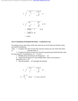 This watermark does not appear in the registered version - http://www.clicktoconvert.com 
__________________ 
f d 2 ( f d )2 
ó = ---- | || x i 
f ( f)2 
__________________ 
62 302 
ó = ---- | || X 10 
30 30 2 
_____________ 
= 2.0666 - 1 X 10 
______ 
= 1.0666 X 10 
= 1.0325 
18.4.3 Calculation of Standard Deviation – Continuous Case 
In continuous case, mid-values of the class intervals are to be found out and that values 
are used for calculations 
Step : 1. Compute mid value of each class and also assume any one of the mid values 
as assumed mead A 
2. Compute deviation of each class from the assumed mean and divide that value 
by class interval , it is denoted by (d = ( m-A)/i). 
3. Multiply these deviations by its frequencies fd. 
4. Square the deviations (d2) and multiply these values with respective 
frequencies (f) i.e., fd2 
5. Sum the products fd2 and apply the formula. 
_________________ 
f d 2 ( f d )2 
ó = ---- | || X i 
f ( f)2 
m – A 
d = |||| where i is class interval. 
i 
 