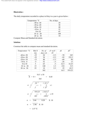 This watermark does not appear in the registered version - http://www.clicktoconvert.com 
Illustration : 
The daily temperature recorded in a place in Ooty in a year is given below : 
Temperature oC No. of days 
-40 to -30 20 
-30 to -20 38 
-20 to -10 40 
-10 to 0 52 
0 to 10 65 
10 to 20 140 
20 to 30 10 
Compute Mean and Standard deviation. 
Solution: 
Construct the table to compute mean and standard deviation. 
Temperature oC Mid X 
(m) 
No. of 
days ( f) 
d= m-0 
10 
fd fd2 
-40 to -30 -35 20 -3.5 -70 245 
-30 to -20 -25 38 -2.5 -95 232.5 
-20 to -10 -15 40 -1.5 -60 90 
-10 to 0 -5 52 -.5 -26 13 
0 to 10 5 65 .5 32.5 16.25 
10 to 20 15 140 1.5 210 315 
20 to 30 25 10 2.5 25 62.5 
365 16.5 974.25 
__ 16.5 x 10 
X = 0 + = 0.45 
365 
__________________ 
f d 2 ( f d )2 
ó = ---- | || x i 
f ( f)2 __________________ 
974.25 ( 16.5 )2 
ó = ---- | || x 10 
365 (365)2 
________________ 
ó = 2.66 - 0.20 X 10 
______ 
ó = 2.46 X 10 
= 1.57 oC 
 