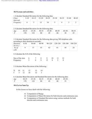 This watermark does not appear in the registered version - http://www.clicktoconvert.com 
18.5 Lesson end activities: 
1. Calculate Standard Deviation for the following data: 
Class 
Intervals 
5-10 10-15 15-20 20-25 25-30 30-35 35-40 40-45 
Frequency 
6 5 15 10 5 4 3 2 
2. Calculate Standard Deviation for the following data: 
Age 20-25 25-30 30-35 35-40 40-45 45-50 50-55 
F 170 110 80 45 40 30 25 
3. Calculate Standard Deviation for the following data giving 300 telephone calls 
according to their duration in seconds : 
Duration 
(in sec.) 
0-30 30-60 60-90 90-120 120-150 150-180 180-210 
No of 
calls 
9 17 43 82 81 44 24 
4. Calculate the S.D of the following 
Size of the item 6 7 8 9 10 11 12 
Frequency 3 6 9 13 8 5 4 
5. Calculate Mean Deviation of the following : 
X 10 11 12 13 14 
f 3 12 18 12 3 
6. Calculate Mean Deviation and Standard Deviation for the following data: 
Age 20-25 25-30 30-35 35-40 40-45 45-50 
F 170 110 80 45 40 35 
18.6 Let us Sum Up 
In this lesson we have dealt with the following: 
¨ Computation of Range. 
¨ Computation of Mean Deviation for both discrete and continuous case. 
¨ Computation of Standard Deviation using various methods for both 
discrete and continuous case. 
 