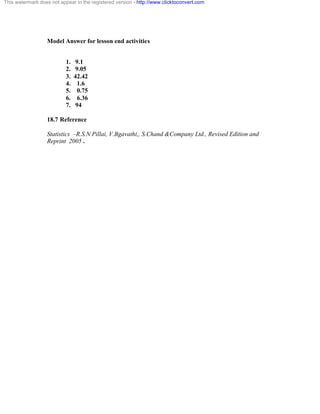 This watermark does not appear in the registered version - http://www.clicktoconvert.com 
Model Answer for lesson end activities 
1. 9.1 
2. 9.05 
3. 42.42 
4. 1.6 
5. 0.75 
6. 6.36 
7. 94 
18.7 Reference 
Statistics –R.S.N Pillai, V.Bgavathi,, S.Chand &Company Ltd., Revised Edition and 
Reprint 2005 . 
 