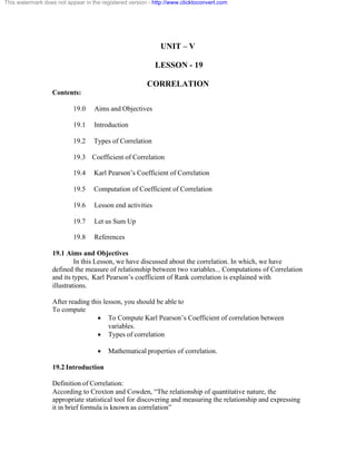 This watermark does not appear in the registered version - http://www.clicktoconvert.com 
UNIT – V 
LESSON - 19 
CORRELATION 
Contents: 
19.0 Aims and Objectives 
19.1 Introduction 
19.2 Types of Correlation 
19.3 Coefficient of Correlation 
19.4 Karl Pearson’s Coefficient of Correlation 
19.5 Computation of Coefficient of Correlation 
19.6 Lesson end activities 
19.7 Let us Sum Up 
19.8 References 
19.1 Aims and Objectives 
In this Lesson, we have discussed about the correlation. In which, we have 
defined the measure of relationship between two variables... Computations of Correlation 
and its types, Karl Pearson’s coefficient of Rank correlation is explained with 
illustrations. 
After reading this lesson, you should be able to 
To compute 
· To Compute Karl Pearson’s Coefficient of correlation between 
variables. 
· Types of correlation 
· Mathematical properties of correlation. 
19.2 Introduction 
Definition of Correlation: 
According to Croxton and Cowden, “The relationship of quantitative nature, the 
appropriate statistical tool for discovering and measuring the relationship and expressing 
it in brief formula is known as correlation” 
 