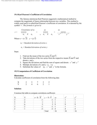 This watermark does not appear in the registered version - http://www.clicktoconvert.com 
19.4 Karl Pearson’s Coefficient of Correlation 
The famous statistician Karl Pearson suggested a mathematical method to 
compute the magnitude of linear relationship between two variables. This method is 
widely used and it is called Karl Pearson’s coefficient of correlation. It is denoted by the 
symbol ‘r’. The formula is given by 
Covariance of xy xy xy 
r = |||||||||| = ||||||||| = ||||||||| 
óx X óy N óx X óy x 2 y 2 
__ _ 
Where x = (x- X) y = (y-Y) 
óx = Standard deviation of series x 
óy = Standard deviation of series y 
Steps: 
__ _ 
1. Find out the mean of the two series X and Y. __ _ 
2. Take deviations of the two series from the respective means X and Y and 
denote x and y. 
3. Square the deviations and find the sum of square and denote x 2 and y 2 
4. Multiply deviations of x and y i.e., x y 
5. Substitute the values of xy, x 2 and y 2in the formula. 
19.5 Computation of Coefficient of Correlation 
Illustration: 
Calculate coefficient of correlation from the following data 
X 3 5 7 3 2 
Y 2 4 6 2 1 
Solution: 
Construct the table to compute correlation coefficient: 
__ 
_ 
X 
Y 
x= X - X 
y = Y- Y 
xy 
x2 
y2 
3 2 -1 -1 1 1 1 
5 4 1 1 1 1 1 
7 6 3 3 9 9 9 
3 2 -1 -1 1 1 1 
2 1 -2 -2 4 4 4 
Total 16 16 16 
 