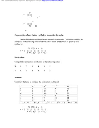 This watermark does not appear in the registered version - http://www.clicktoconvert.com 
xy 
r = ||||||||| 
x 2 y 2 
16 
r = ||||||||| 
16 16 
= 1 
Computation of correlation coefficient by another formula: 
When the both series observations are small in numbers, Correlation can also be 
computed without taking deviation from actual mean. The formula is given by this 
method is: 
N( XY)( X x Y) 
r = | | | | | | | | | | | | | | | | | 
N X2-( X ) 2 N Y2-( Y ) 2 
Illustration: 
Compute the correlation coefficient to the following data : 
X 8 7 6 4 3 2 
Y 9 1 6 3 4 5 
Solution: 
Construct the table to compute the correlation coefficient 
X Y X2 Y2 XY 
8 9 64 91 72 
7 1 49 1 7 
6 6 36 36 36 
4 3 16 9 12 
3 4 9 16 12 
2 5 4 25 10 
X= 30 Y= 28 X2 =178 Y 2= 178 XY= 149 
N( XY)( X x Y) 
r = | | | | | | | | | | | | | | | | | 
N X2-( X ) 2 N Y2-( Y ) 2 
 