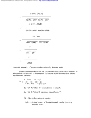 This watermark does not appear in the registered version - http://www.clicktoconvert.com 
6 (149) - (30)(28) 
________________________________ 
= ____________ ___________ 
6(178) – (30)2 6(178) – (28)2 
6 (149) - (30)(28) 
________________________________ 
= ____________ ___________ 
6(178) – (900) 6(178) – (784) 
894 - 840 
________________________________ 
= ____________ ___________ 
1068 – (900) 1068 – (784) 
54 
______________ 
= _____ ____ 
168 284 
54 
______________ 
= ______ 
47712 
Alternate Method : Computation of correlation by Assumed Mean 
When actual mean is a fraction , the calculation of direct method will involve a lot 
of arithmetic calculations. To avoid tedious calculation, we use assumed mean method 
the formula is given by : 
N dx dy - dx x d y 
r = | | | | | | | | | | | | | | | | | 
N dx2-( d x )2 N dy2-( d y )2 
dx = (X-A) Where A = assumed mean of series X. 
dy = (Y-B) Where B is assumed mean of series Y. 
N = No. of observations in a series. 
dxdy = the total product of the deviations of x and y form their 
assumed mean . 
 