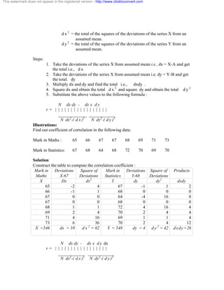 This watermark does not appear in the registered version - http://www.clicktoconvert.com 
d x 2 = the total of the squares of the deviations of the series X from an 
assumed mean. 
d y 2 = the total of the squares of the deviations of the series Y from an 
assumed mean. 
Steps: 
1. Take the deviations of the series X from assumed mean i.e., dx = X-A and get 
the total i.e., d x 
2. Take the deviations of the series X from assumed mean i.e. dy = Y-B and get 
the total. dy 
3. Multiply dx and dy and find the total i.e., dxdy . 
4. Square dx and obtain the total d x 2 and square dy and obtain the total d y 2 
5. Substitute the above values to the following formula : 
N dx dy - dx x d y 
r = | | | | | | | | | | | | | | | | | 
_____________ ____________ 
N dx2-( d x )2 N dy2-( d y )2 
Illustrations: 
Find out coefficient of correlation in the following data: 
Mark in Maths : 65 66 67 67 68 69 71 73 
Mark in Statistics: 67 68 64 68 72 70 69 70 
Solution: 
Construct the table to compute the correlation coefficient : 
Mark in 
Deviations 
Square of 
Mark in 
Deviations 
Square of 
Maths 
X-67 
Deviations 
Statistics 
Y-68 
Deviations 
Products 
X Dx dx2 Y dy dy2 dxdy 
65 -2 4 67 -1 1 2 
66 -1 1 68 0 0 0 
67 0 0 64 -4 16 0 
67 0 0 68 0 0 0 
68 1 1 72 4 16 4 
69 2 4 70 2 4 4 
71 4 16 69 1 1 4 
73 6 36 70 2 4 12 
X =546 
dx = 10 d x 2 = 62 Y = 548 dy = 4 d y 2 = 42 dxdy=26 
N dx dy - dx x d y dx 
r = | | | | | | | | | | | | | | | | | 
____________ ____________ 
N dx2-( d x )2 N dy2-( d y )2 
 
