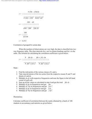 This watermark does not appear in the registered version - http://www.clicktoconvert.com 
8 (26) – (10)(4) 
r = | | | | | | | | | | | | | | | | | 
___________ __________ 
8 (62) - (10)2 8(42)2-(4)2 
208 – 40 
r = | | | | | | | | | | | | | 
_________ _______ 
496 - 100 336-16 
168 
r = | | | | 
355.98 
r = 0.472 
Correlation of grouped bi-variate data 
When the numbers of observations are very high, the data is classified into two 
way frequency table. The class intervals for y are in column headings and for x in the 
stubs. The formula for calculating the correlation coefficient is given below : 
N fdx dy - fdx x f d y dx 
r = | | | | | | | | | | | | | | | | | | | | | 
_____________ _____________ 
N fdx2-( f d x )2 N fdy2-( f d y )2 
Steps : 
1. Find the mid-points of the various classes of x and y. 
2. Take step deviations of the two series from the respective means X and Y and 
denote dx and dy. 
3. Multiply dx,dy with respective frequencies and note the figure in the left hand 
corner of each cell. 
4. Sum up all the values as calculated in step 4 and get the total fdx dy . 
5. Multiply dx by its frequencies and get fdx . 
6. Multiply dx2 by its frequencies and get f d x 2. 
7. Multiply dy by its frequencies and get f dy . 
8. Multiply dy2 by its frequencies and get f dy2. 
Illustrations: 
Calculate coefficient of correlation between the marks obtained by a batch of 100 
students in accountancy and statistics as given below: 
 