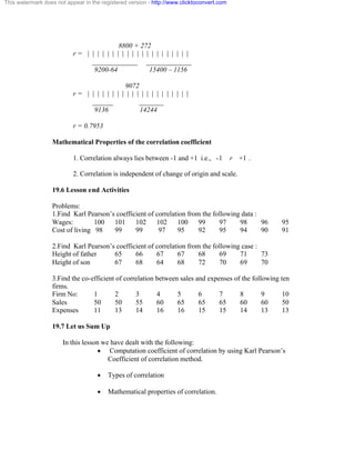 This watermark does not appear in the registered version - http://www.clicktoconvert.com 
8800 + 272 
r = | | | | | | | | | | | | | | | | | | | | | 
_____________ _____________ 
9200-64 15400 – 1156 
9072 
r = | | | | | | | | | | | | | | | | | | | | | 
______ _______ 
9136 14244 
r = 0.7953 
Mathematical Properties of the correlation coefficient 
1. Correlation always lies between -1 and +1 i.e., -1 r +1 . 
2. Correlation is independent of change of origin and scale. 
19.6 Lesson end Activities 
Problems: 
1.Find Karl Pearson’s coefficient of correlation from the following data : 
Wages: 100 101 102 102 100 99 97 98 96 95 
Cost of living 98 99 99 97 95 92 95 94 90 91 
2.Find Karl Pearson’s coefficient of correlation from the following case : 
Height of father 65 66 67 67 68 69 71 73 
Height of son 67 68 64 68 72 70 69 70 
3.Find the co-efficient of correlation between sales and expenses of the following ten 
firms. 
Firm No: 1 2 3 4 5 6 7 8 9 10 
Sales 50 50 55 60 65 65 65 60 60 50 
Expenses 11 13 14 16 16 15 15 14 13 13 
19.7 Let us Sum Up 
In this lesson we have dealt with the following: 
· Computation coefficient of correlation by using Karl Pearson’s 
Coefficient of correlation method. 
· Types of correlation 
· Mathematical properties of correlation. 
 