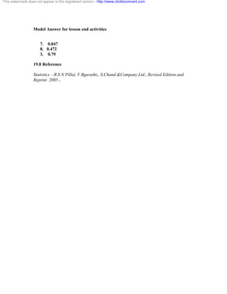 This watermark does not appear in the registered version - http://www.clicktoconvert.com 
Model Answer for lesson end activities 
7. 0.847 
8. 0.472 
3. 0.79 
19.8 Reference 
Statistics –R.S.N Pillai, V.Bgavathi,, S.Chand &Company Ltd., Revised Edition and 
Reprint 2005 . 
 