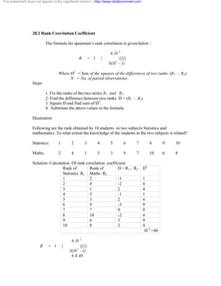 This watermark does not appear in the registered version - http://www.clicktoconvert.com 
20.2 Rank Correlation Coefficient 
The formula for spearman’s rank correlation is given below : 
6 D 2 
R = 1 | |||||| 
N(N2 - 1) 
Where D2 = Sum of the squares of the differences of two ranks. (R1 - R2). 
N = No. of paired observations. 
Steps: 
1. Fix the ranks of the two series R1 and R2. 
2. Find the difference between two ranks D = (R1 - R2). 
3. Square D and find sum of D2 . 
4. Substitute the above values in the formula. 
Illustration: 
Following are the rank obtained by 10 students in two subjects Statistics and 
mathematics .To what extent the knowledge of the students in the two subjects is related? 
Statistics: 1 2 3 4 5 6 7 8 9 10 
Maths: 2 4 1 5 3 9 7 10 6 8 
Solution: Calculation Of rank correlation coefficient 
Rank of 
Statistics R1 
Rank of 
Maths R2 
D = R1 | R2 D2 
1 2 -1 1 
2 4 -2 4 
3 1 2 4 
4 5 -1 1 
5 3 2 4 
6 9 -3 9 
7 7 0 0 
8 10 -2 4 
9 6 3 9 
10 8 2 4 
D 2 =40 
6 D 2 
R = 1 | |||||| 
N(N2 - 1) 
6 X 40 
 