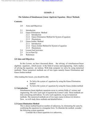 This watermark does not appear in the registered version - http://www.clicktoconvert.com 
LESSON - 2 
The Solution of Simultaneous Linear Algebraic Equation - Direct Methods 
Contents: 
2.0 Aims and Objectives 
2.1 Introduction 
2.2 Gauss Elimination Method 
2.2.1 Introduction 
2.2.2 Gauss Elimination Method for System of equation 
2.2.3 Illustrations 
2.3 Gauss-Jordon Method 
2.3.1 Introduction 
2.3.2 Gauss-Jordon Method for System of equation 
2.3.3 Illustrations 
2.4 Lesson End Activities 
2.5 Let us Sum Up 
2.6 References 
2.0 Aims and Objectives 
In this Lesson, we have discussed about the solving of simultaneous linear 
algebraic equations , which occurs in the field of science and engineering . Early studies 
of solving the equations are tedious. With help computer we solve by using numerical 
methods. These numerical methods are of two types namely Gauss Elimination and 
Gauss-Jordon method 
After reading this lesson, you should be able 
· To Solve the system of equations by using the Gauss Elimination 
method 
· To Solve the system of equations by using the Gauss-Jordon method 
2.1 Introduction 
Simultaneous linear algebraic equations occur in various fields of science and 
engineering. We solve such type of equation by Cramer’s rule. These methods are 
time consuming and tedious. To solve such equations, we go to numerical 
methods. The numerical methods are of two types name (i) direct (ii) iterative. 
Now, we will study these methods and detailed below : 
2.2 Gauss Elimination Method 
This is direct method based on number of unknowns, by eliminating the same by 
combining the equations to a triangular form. To illustrate the method consider 
the following system equations 
Consider the n linear equations in n unknowns, 
 