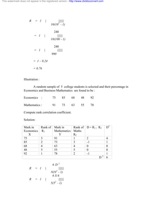 This watermark does not appear in the registered version - http://www.clicktoconvert.com 
R = 1 | |||||| 
10(102 - 1) 
240 
= 1 | |||||| 
10(100 - 1) 
240 
= 1 | |||||| 
990 
= 1 – 0.24 
= 0.76 
Illustration : 
A random sample of 5 college students is selected and their percentage in 
Economics and Business Mathematics are found to be : 
Economics : 75 85 68 48 92 
Mathematics : 91 73 63 55 78 
Compute rank correlation coefficient. 
Solution: 
Mark in 
Economics 
X 
Rank of 
R1 
Mark in 
Mathematics 
Y 
Rank of 
Maths 
R2 
D = R1 | R2 D2 
75 3 91 1 2 4 
85 2 73 3 -1 1 
68 4 63 4 0 0 
48 5 55 5 0 0 
92 1 78 2 -1 1 
D 2 6 
6 D 2 
R = 1 | |||||| 
N(N2 - 1) 
6 X 6 
R = 1 | |||||| 
5(52 - 1) 
 