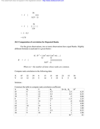 36 
= 1 | |||||| 
5(25 - 1) 
36 
= 1 | || | | | | 
120 
= 1 – 0.3 
= 0.70 
20.3 Computation of correlation for Repeated Ranks 
For the given observations, two or more observations have equal Ranks. Slightly 
different formula is used and it is given below : 
6{ D 2 + 1 (m3-m)+1 (m3-m) ….} 
12 12 
R = 1 | ||||||||||||||||||||| 
N(N2 - 1) 
Where m = the number of items whose ranks are common. 
Compute rank correlation to the following data: 
X 47 32 39 8 15 15 64 23 15 56 
Y 12 12 23 5 14 3 19 8 5 18 
Solution : 
Construct the table to compute rank correlation coefficient 
X Rx Y Ry D= Rx - Ry D2 
47 8 12 5.5 2.5 6.25 
32 6 12 5.5 0.5 0.25 
39 7 23 10 -3 9.00 
8 1 5 2.5 -1.5 2.25 
15 3 14 7 -4 16.00 
15 3 3 1 2 4.00 
64 10 19 9 1 1.00 
23 5 8 4 1 1.00 
15 3 5 2.5 .5 0.25 
56 9 18 8 1 1.00 
D 2 41 
This watermark does not appear in the registered version - http://www.clicktoconvert.com 
 