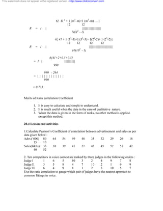 This watermark does not appear in the registered version - http://www.clicktoconvert.com 
6{ D 2 + 1 (m3-m)+1 (m3-m) ….} 
12 12 
R = 1 | ||||||||||||||||||||| 
N(N2 - 1) 
6{ 41 + 1 (33-3)+1 (33-3)+ 1(23-2)+ 1 (23-2)} 
12 12 12 12 
R = 1 | |||||||||||||||||||||||||| 
10(102 - 1) 
6{41+2+0.5+0.5} 
= 1 | |||||||||||| 
990 
990 - 264 
= | | | | | | | | | | | | 
990 
= 0.733 
Merits of Rank correlation Coefficient 
1. It is easy to calculate and simple to understand. 
2. It is much useful when the data in the case of qualitative nature. 
3. When the data is given in the form of ranks, no other method is applied. 
except this method. 
20.4 Lesson end activities 
1.Calculate Pearson’s Coefficient of correlation between advertisement and sales as per 
data given below : 
Advt.(‘000) 80 64 54 49 48 35 32 29 20 18 
15 10 
Sales(lakhs) : 36 38 39 41 27 43 45 52 51 42 
40 52 
2. Ten competitors in voice contest are ranked by three judges in the following orders : 
Judge I 1 6 5 10 3 2 4 9 7 8 
Judge II 3 5 8 4 7 10 2 1 6 9 
Judge III 6 4 9 8 1 2 3 10 5 7 
Use the rank correlation to gauge which pair of judges have the nearest approach to 
common likings in voice. 
 