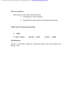 This watermark does not appear in the registered version - http://www.clicktoconvert.com 
20.5 Let us Sum Up 
In this lesson we have dealt with the following: 
· Computation of rank correlation 
· Computation of rank correlation with repeated observations 
Model Answer for lesson end activities 
1. -0.685 
2. I & II = -0.212 ; II & III = -0.297 I & III = +0.636 
20.6 Reference: 
Statistics –R.S.N Pillai, V.Bgavathi,, S.Chand &Company Ltd., Revised Edition and 
Reprint 2005 . 
 
