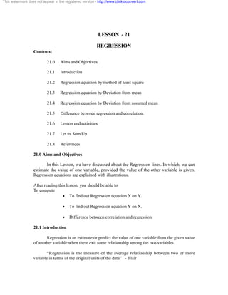 This watermark does not appear in the registered version - http://www.clicktoconvert.com 
LESSON - 21 
REGRESSION 
Contents: 
21.0 Aims and Objectives 
21.1 Introduction 
21.2 Regression equation by method of least square 
21.3 Regression equation by Deviation from mean 
21.4 Regression equation by Deviation from assumed mean 
21.5 Difference between regression and correlation. 
21.6 Lesson end activities 
21.7 Let us Sum Up 
21.8 References 
21.0 Aims and Objectives 
In this Lesson, we have discussed about the Regression lines. In which, we can 
estimate the value of one variable, provided the value of the other variable is given. 
Regression equations are explained with illustrations. 
After reading this lesson, you should be able to 
To compute 
· To find out Regression equation X on Y. 
· To find out Regression equation Y on X. 
· Difference between correlation and regression 
21.1 Introduction 
Regression is an estimate or predict the value of one variable from the given value 
of another variable when there exit some relationship among the two variables. 
“Regression is the measure of the average relationship between two or more 
variable in terms of the original units of the data” - Blair 
 