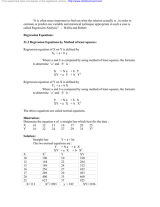 This watermark does not appear in the registered version - http://www.clicktoconvert.com 
“It is often more important to find out what the relation actually is , in order to 
estimate or predict one variable and statistical technique appropriate in such a case is 
called Regression Analysis” - Wallis and Robert 
Regression Equations: 
21.2 Regression Equations by Method of least squares: 
Regression equation of X on Y is defined by 
Xe = a + b y 
Where a and b is computed by using method of least squares, the formula 
to determine ‘a’ and ‘b’ is : 
X = N a + b Y 
XY = a Y + b Y2 
Regression equation of Y on X is defined by 
Ye = a + b X 
Where a and b is computed by using method of least squares, the formula 
to determine ‘a’ and ‘b’ is : 
Y = N a + b X 
XY = a X + b X2 
The above equations are called normal equations. 
Illustration: 
Determine the equation n of a straight line which best fits the data : 
X 10 12 13 16 17 20 25 
Y 10 22 24 27 29 33 37 
Solution : 
Straight line Y = a + bx 
The two normal equations are : 
Y = N a + b X 
XY = a X + b X2 
X X2 Y XY 
10 100 10 100 
12 144 22 264 
13 169 24 312 
16 256 27 432 
17 289 29 493 
20 400 33 660 
25 625 37 925 
X=113 X2=1983 y = 182 XY=3186 
 