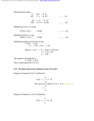 This watermark does not appear in the registered version - http://www.clicktoconvert.com 
Substituting the values, 
Y = N a + b X 
182 =7 a +b 113 ………..(1) 
XY = a X + b X2 
3186 = a 113 + b 1983 …………(2) 
Multiplying (1) by 113 we get 
12769 b +791 a = 20566 ………….(3) 
Multiplying (2) by.7 we get 
13887 b +791 a = 22302 ………….(4) 
Subtracting equation (4) from (3) we get 
-1112b = -1736 
b = -1736 / -1112 = 1.56 
When b = 1.56 = > 7a = (182)- (1.56)(113) 
a = 5.72 / 1.56 
a = 0.82 
The equation of straight line is 
Y = 0.82 + 1.56 X 
This is called regression of y on x. 
21.3 Deviation taken from arithmetic mean of X and Y 
Regression Equation X on Y is defined by 
_ óx _ 
(X-X) = r | ( Y – Y) 
óy 
The regression coefficient X on Y or bxy is defined by 
óx 
r | 
óy 
Regression Equation Y on X is defined by 
_ óy _ 
(Y-Y) = r | ( X – X) 
óx 
 