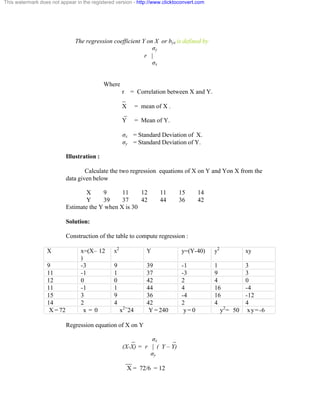 This watermark does not appear in the registered version - http://www.clicktoconvert.com 
The regression coefficient Y on X or byx is defined by 
óy 
r | 
óx 
Where 
r = Correlation between X and Y. 
_ 
X = mean of X . 
_ 
Y = Mean of Y. 
óx = Standard Deviation of X. 
óy = Standard Deviation of Y. 
Illustration : 
Calculate the two regression equations of X on Y and Yon X from the 
data given below 
X 9 11 12 11 15 14 
Y 39 37 42 44 36 42 
Estimate the Y when X is 30 
Solution: 
Construction of the table to compute regression : 
X x=(X– 12 
) 
x2 Y y=(Y-40) y2 xy 
9 -3 9 39 -1 1 3 
11 -1 1 37 -3 9 3 
12 0 0 42 2 4 0 
11 -1 1 44 4 16 -4 
15 3 9 36 -4 16 -12 
14 2 4 42 2 4 4 
X = 72 x = 0 x2=24 Y = 240 y = 0 y2= 50 xy=-6 
Regression equation of X on Y 
_ óx _ 
(X-X) = r | ( Y – Y) 
óy 
__ 
X = 72/6 = 12 
 