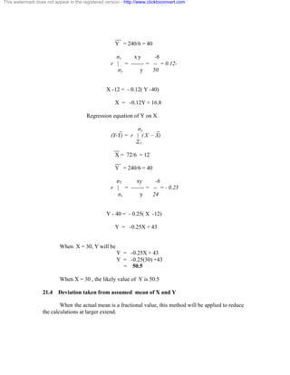 This watermark does not appear in the registered version - http://www.clicktoconvert.com 
__ 
Y = 240/6 = 40 
óx x y -6 
r | = ------- = -- = 0.12- 
óy y 50 
X -12 = - 0.12( Y -40) 
X = -0.12Y + 16.8 
Regression equation of Y on X 
_ óy _ 
(Y-Y) = r | ( X – X) 
Óx 
__ 
X = 72/6 = 12 
__ 
Y = 240/6 = 40 
óY xy -6 
r | = ------- = -- = - 0.25 
óx y 24 
Y - 40 = - 0.25( X -12) 
Y = -0.25X + 43 
When X = 30, Y will be 
Y = -0.25X + 43 
Y = -0.25(30) +43 
= 50.5 
When X = 30 , the likely value of Y is 50.5 
21.4 Deviation taken from assumed mean of X and Y 
When the actual mean is a fractional value, this method will be applied to reduce 
the calculations at larger extend. 
 