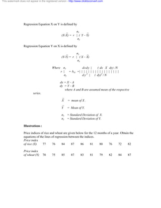 This watermark does not appear in the registered version - http://www.clicktoconvert.com 
Regression Equation X on Y is defined by 
_ óx _ 
(X-X) = r | ( Y – Y) 
óy 
Regression Equation Y on X is defined by 
_ óy _ 
(Y-Y) = r | ( X – X) 
óx 
Where óx dxdy | ( dx X dy) /N 
r | = bxy = | | | | | | | | | | | | | | | | | | 
óy d y 2 | ( dy)2 
/ N 
dx = X – A 
dy = Y – B 
where A and B are assumed mean of the respective 
series. 
_ 
X = mean of X . 
_ 
Y = Mean of Y. 
óx = Standard Deviation of X. 
óy = Standard Deviation of Y. 
Illustrations : 
Price indices of rice and wheat are given below for the 12 months of a year. Obtain the 
equations of the lines of regression between the indices. 
Price index 
of rice (X) 77 76 84 87 86 81 80 76 72 82 
Price index 
of wheat (Y) 70 75 85 87 83 81 79 82 84 87 
 