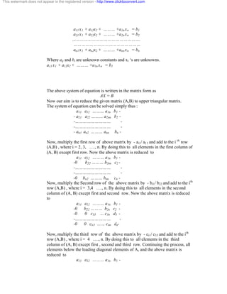 This watermark does not appear in the registered version - http://www.clicktoconvert.com 
a11 x1 + a12x2 + ……… +a1n xn = b1 
a21 x1 + a22x2 + ……… +a2n xn = b2 
……………………………………………. 
…………………………………………… 
an1 x1 + an2x2 + ……… +ann xn = bn 
Where aij and bi are unknown constants and xi ‘s are unknowns. 
a11 x1 + a12x2 + ……… +a1n xn = b1 
The above system of equation is written in the matrix form as 
AX = B 
Now our aim is to reduce the given matrix (A,B) to upper triangular matrix. 
The system of equation can be solved simply thus : 
a11 a12 ……… a1n b1 - 
- a21 a22 ……… a2nn b2 - 
-……………………… - 
-……………………… - 
- an1 an2 ……… ann bn - 
Now, multiply the first row of above matrix by - ai1/ a11 and add to the i th row 
(A,B) , where i = 2, 3, …., n. By doing this to all elements in the first column of 
(A, B) except first row. Now the above matrix is reduced to 
a11 a12 ……… a1n b1 - 
-0 b22 ……… b2nn c2 - 
-……………………… - 
-……………………… - 
-0 bn2 ……… bnn cn - 
Now, multiply the Second row of the above matrix by - bi1/ b22 and add to the ith 
row (A,B) , where i = 3,4 …., n. By doing this to all elements in the second 
column of (A, B) except first and second row. Now the above matrix is reduced 
to 
a11 a12 ……… a1n b1 - 
-0 b22 ……… b2n c2 - 
-0 0 c33 … c3n d3 - 
-……………………… - 
-0 0 cn3 …… cnn dn- 
Now, multiply the third row of the above matrix by - ci1/ c33 and add to the ith 
row (A,B) , where i = 4 …., n. By doing this to all elements in the third 
column of (A, B) except first , second and third row. Continuing the process, all 
elements below the leading diagonal elements of A, and the above matrix is 
reduced to 
a11 a12 ……… a1n b1 - 
 