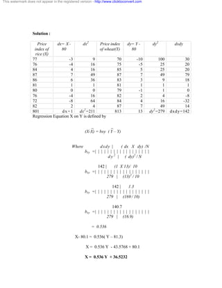 This watermark does not appear in the registered version - http://www.clicktoconvert.com 
Solution : 
Price 
index of 
rice (X) 
dx= X - 
80 
dx2 Price index 
of wheat(Y) 
dy= Y - 
80 
dy2 dxdy 
77 -3 9 70 -10 100 30 
76 -4 16 75 -5 25 20 
84 4 16 85 5 25 20 
87 7 49 87 7 49 79 
86 6 36 83 3 9 18 
81 1 1 81 1 1 1 
80 0 0 79 -1 1 0 
76 -4 16 82 2 4 -8 
72 -8 64 84 4 16 -32 
82 2 4 87 7 49 14 
801 dx=1 dx2=211 813 13 dy2=279 dxdy=142 
Regression Equation X on Y is defined by 
_ _ 
(X-X) = bxy ( Y – Y) 
Where dxdy | ( dx X dy) /N 
bxy = | | | | | | | | | | | | | | | | | | 
d y 2 | ( dy)2 
/ N 
142 | (1 X 13)/ 10 
bxy = | | | | | | | | | | | | | | | | | | 
279 | (13)2 
/ 10 
142 | 1.3 
bxy = | | | | | | | | | | | | | | | | | | 
279 | (169 / 10) 
140.7 
bxy = | | | | | | | | | | | | | | | | | | 
279 | (16.9) 
= 0.536 
X- 80.1 = 0.536( Y – 81.3) 
X = 0.536 Y - 43.5768 + 80.1 
X = 0.536 Y + 36.5232 
 