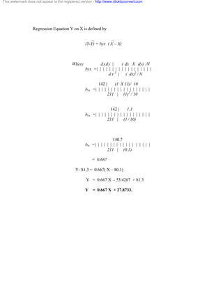 This watermark does not appear in the registered version - http://www.clicktoconvert.com 
Regression Equation Y on X is defined by 
_ _ 
(Y-Y) = byx ( X – X) 
Where dxdy | ( dx X dy) /N 
byx = | | | | | | | | | | | | | | | | | | 
d x 2 | ( dx)2 
/ N 
142 | (1 X 13)/ 10 
byx = | | | | | | | | | | | | | | | | | | 
211 | (1)2 
/ 10 
142 | 1.3 
byx = | | | | | | | | | | | | | | | | | | 
211 | (1 / 10) 
140.7 
btx = | | | | | | | | | | | | | | | | | | 
211 | (0.1) 
= 0.667 
Y- 81.3 = 0.667( X – 80.1) 
Y = 0.667 X - 53.4267 + 81.3 
Y = 0.667 X + 27.8733. 
 