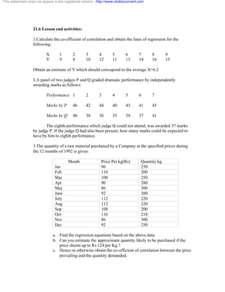 This watermark does not appear in the registered version - http://www.clicktoconvert.com 
21.6 Lesson end activities: 
1.Calculate the co-efficient of correlation and obtain the lines of regression for the 
following: 
X 1 2 3 4 5 6 7 8 9 
Y 9 8 10 12 11 13 14 16 15 
Obtain an estimate of Y which should correspond to the average X=6.2 
2.A panel of two judges P and Q graded dramatic performance by independently 
awarding marks as follows: 
Performance 1 2 3 4 5 6 7 
Marks by P 46 42 44 40 43 41 45 
Marks by Q 40 38 36 35 39 37 41 
The eighth performance which judge Q could not attend, was awarded 37 marks 
by judge P. If the judge Q had also been present, how many marks could be expected to 
have by him to eighth performance. 
3.The quantity of a raw material purchased by a Company at the specified prices during 
the 12 months of 1992 is given: 
Month Price Per kg(Rs) Quantity kg. 
Jan 96 250 
Feb 110 200 
Mar 100 250 
Apr 90 280 
May 86 300 
June 92 300 
July 112 220 
Aug 112 220 
Sep 108 200 
Oct 116 210 
Nov 86 300 
Dec 92 250 
a. Find the regression equations based on the above data. 
b. Can you estimate the approximate quantity likely to be purchased if the 
price shoots up to Rs.124 per Kg.? 
c. Hence or otherwise obtain the co-efficient of correlation between the price 
prevailing and the quantity demanded. 
 
