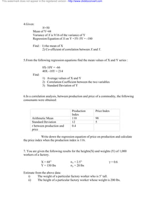 This watermark does not appear in the registered version - http://www.clicktoconvert.com 
4.Given: 
N=50 
Mean of Y=44 
Variance of X is 9/16 of the variance of Y 
Regression Equation of X on Y =3Y-5Y = -180 
Find : 1) the mean of X 
2) Co-efficient of correlation between X and Y. 
5.From the following regression equations find the mean values of X and Y series : 
8X-10Y = -66 
40X -18Y = 214 
Find: 
1) Average values of X and Y 
2) Correlation Coefficient between the two variables 
3) Standard Deviation of Y 
6.In a correlation analysis, between production and price of a commodity, the following 
consonants were obtained: 
Production 
Index 
Price Index 
Arithmetic Mean 110 98 
Standard Deviation 12 5 
r between production and 
0.4 
price 
Write down the regression equation of price on production and calculate 
the price index when the production index is 116. 
7. You are given the following results for the heights(X) and weights (Y) of 1,000 
workers of a factory. 
X = 68” óx = 2.5” ã = 0.6 
Y = 150 lbs óy = 20 lbs 
Estimate from the above data: 
i) The weight of a particular factory worker who is 5’ tall. 
ii) The height of a particular factory worker whose weight is 200 lbs. 
 